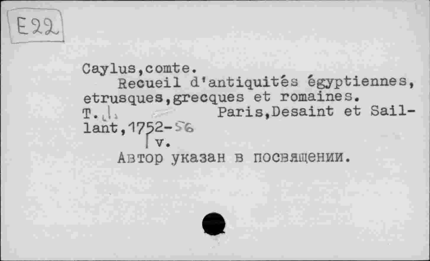 ﻿
Caylus,comte.
Recueil d'antiquités égyptiennes, étrusques,grecques et romaines.
T. L	Paris,Desaint et Sail-
lant ,17^2-
Автор указан в посвящении.